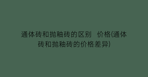 通体砖和抛釉砖的区别  价格(通体砖和抛釉砖的价格差异)